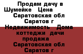 Продам дачу в Шумейке › Цена ­ 500 000 - Саратовская обл., Саратов г. Недвижимость » Дома, коттеджи, дачи продажа   . Саратовская обл.,Саратов г.